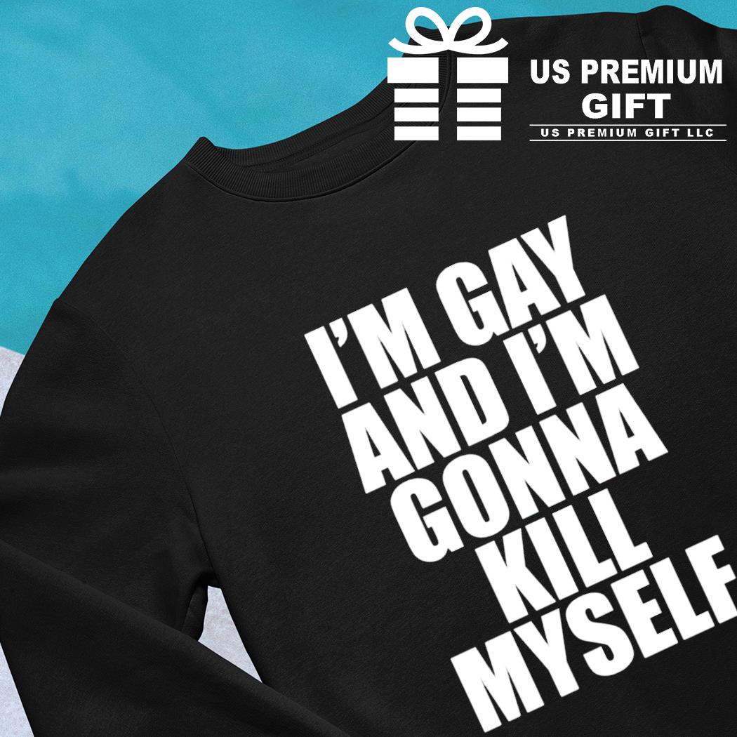 I'm gay and I'm gonna kill myself funny T-shirt, hoodie, sweater