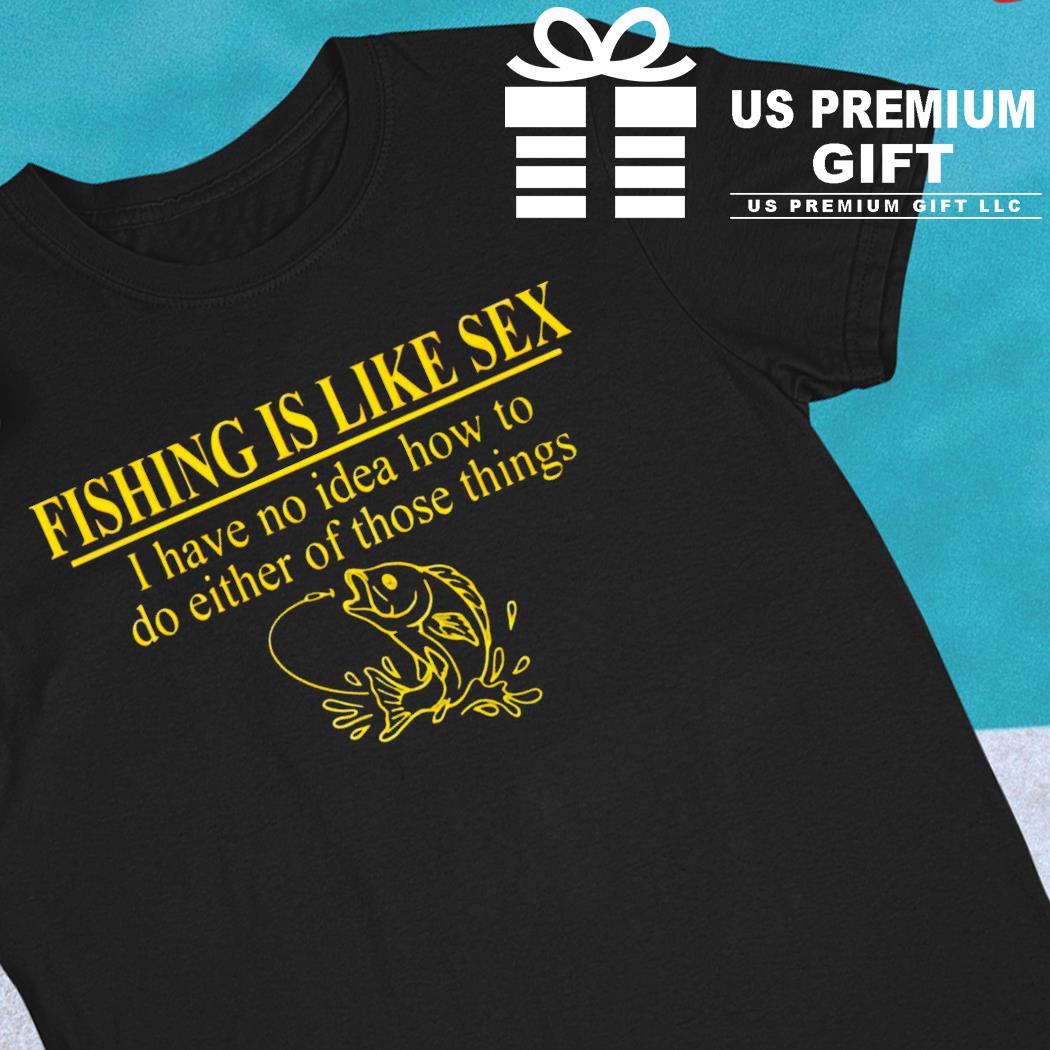 Fishing is like sex I have no idea how to do either of those things funny T-shirt, hoodie, sweater, long sleeve and tank picture