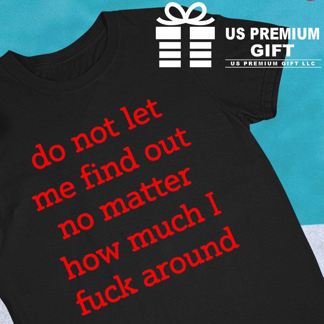 Do not let me find out no matter how much I fuck around funny T-shirt