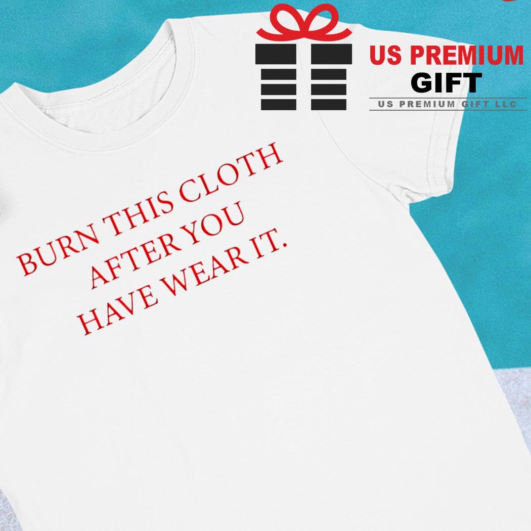 Burn this cloth after you have wear it funny T-shirt