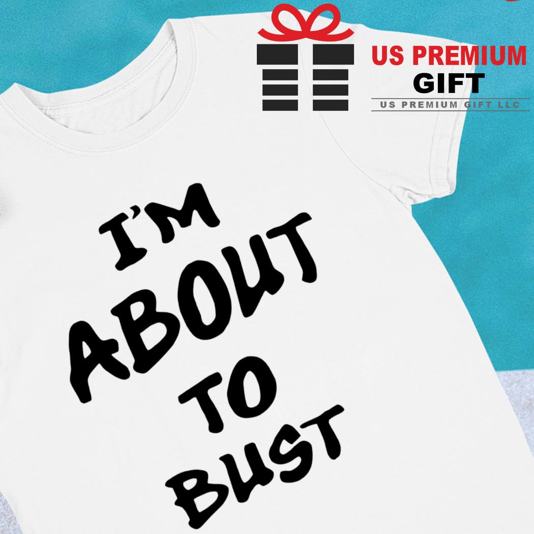 I'm about to bust funny T-shirt