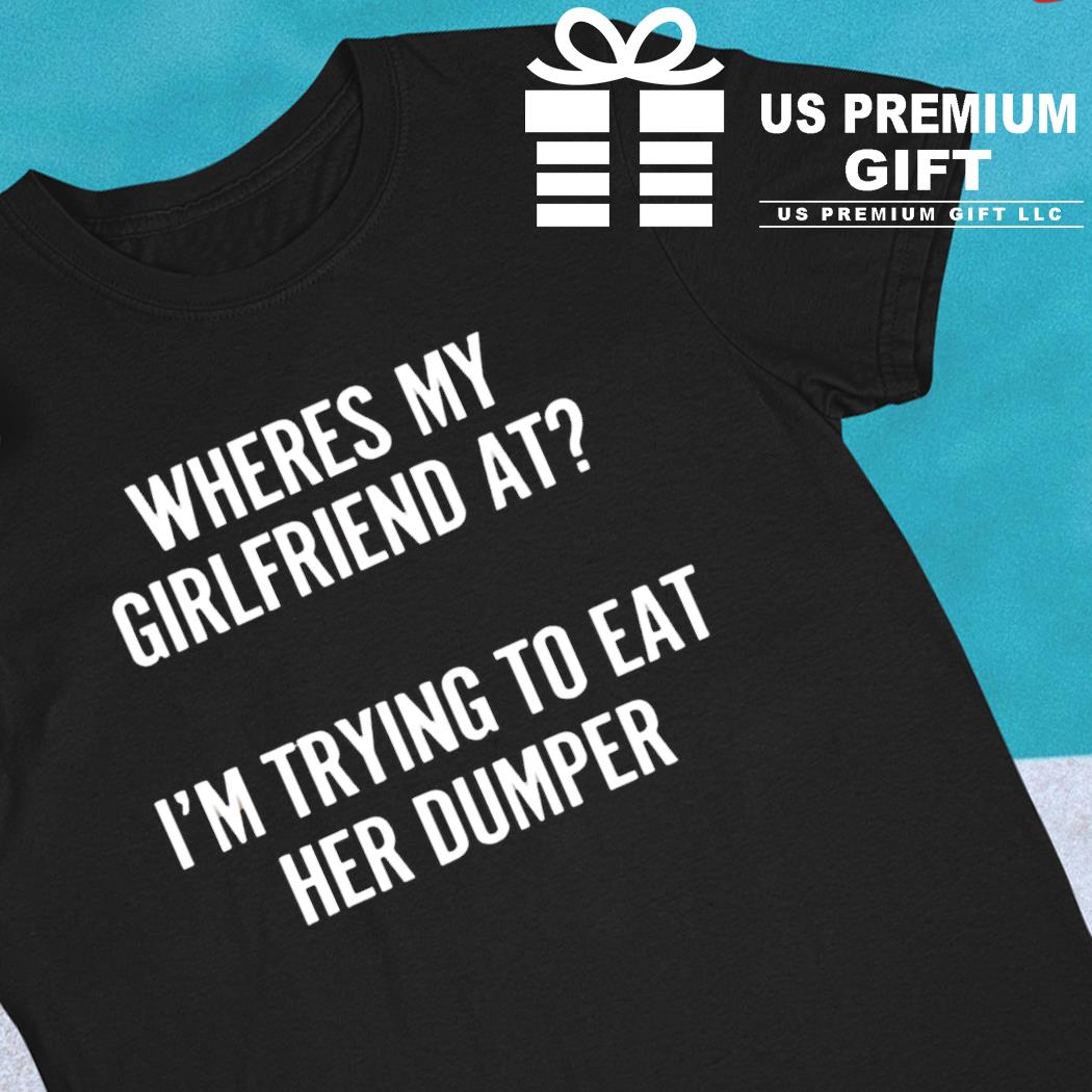 Where's my girlfriend at I'm trying to eat her dumper funny T-shirt